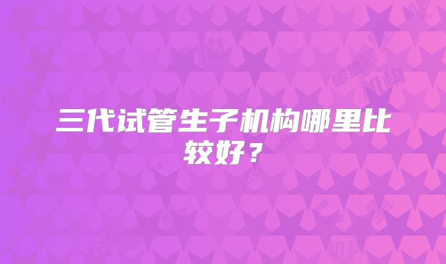 三代试管生子机构哪里比较好？