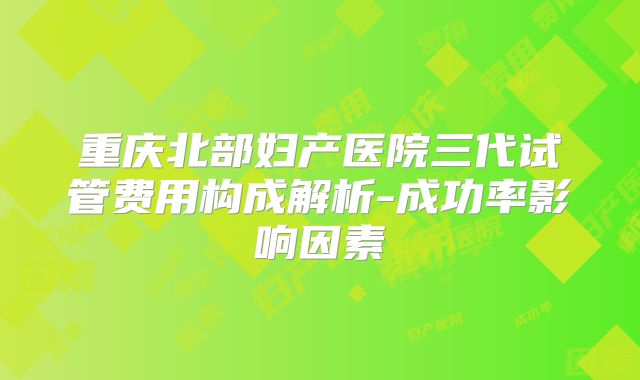 重庆北部妇产医院三代试管费用构成解析-成功率影响因素