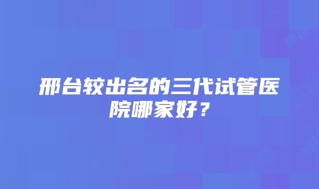 邢台较出名的三代试管医院哪家好？