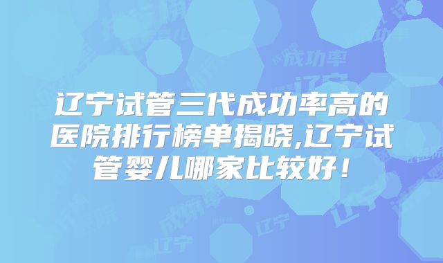 辽宁试管三代成功率高的医院排行榜单揭晓,辽宁试管婴儿哪家比较好!