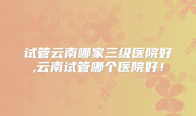 试管云南哪家三级医院好,云南试管哪个医院好！