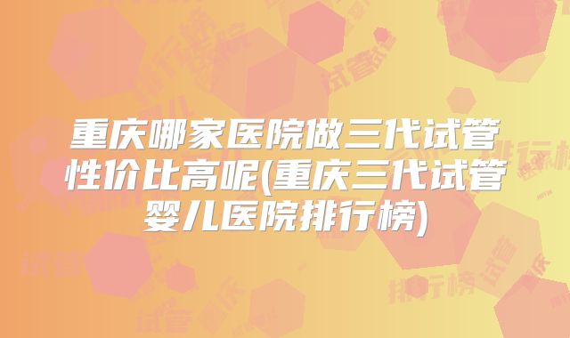 重庆哪家医院做三代试管性价比高呢(重庆三代试管婴儿医院排行榜)