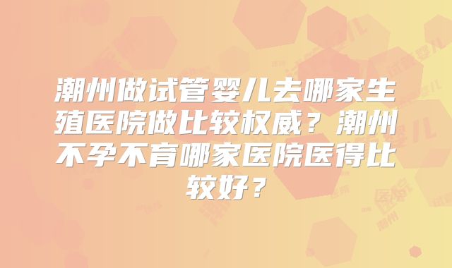 潮州做试管婴儿去哪家生殖医院做比较权威？潮州不孕不育哪家医院医得比较好？