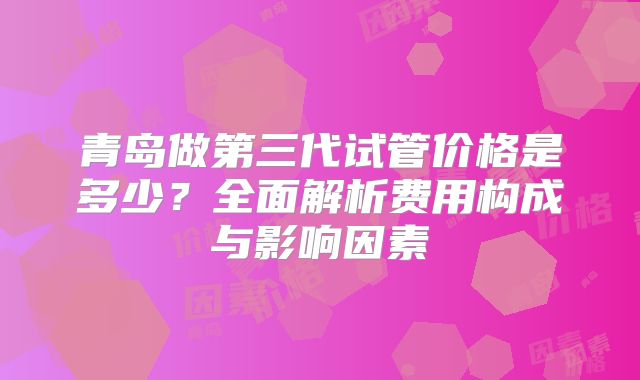 青岛做第三代试管价格是多少？全面解析费用构成与影响因素
