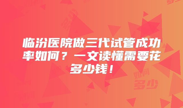 临汾医院做三代试管成功率如何？一文读懂需要花多少钱！