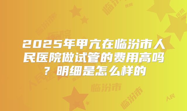 2025年甲亢在临汾市人民医院做试管的费用高吗？明细是怎么样的