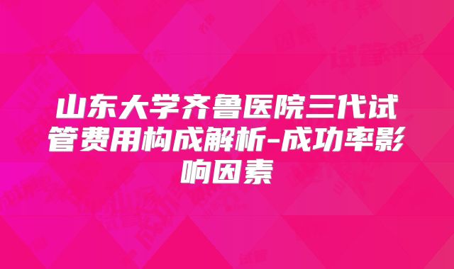 山东大学齐鲁医院三代试管费用构成解析-成功率影响因素