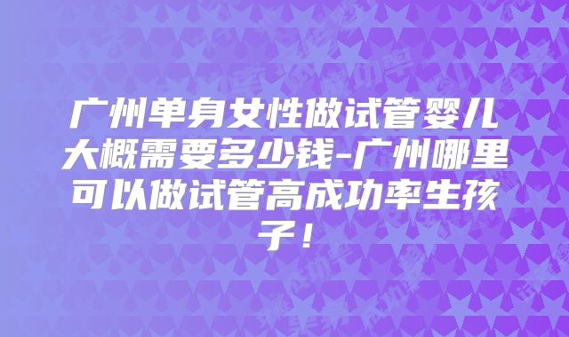 广州单身女性做试管婴儿大概需要多少钱-广州哪里可以做试管高成功率生孩子!