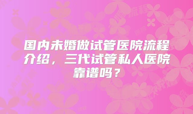国内未婚做试管医院流程介绍，三代试管私人医院靠谱吗？
