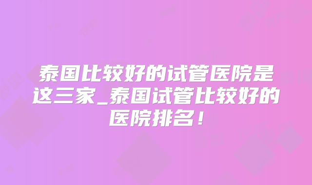 泰国比较好的试管医院是这三家_泰国试管比较好的医院排名！