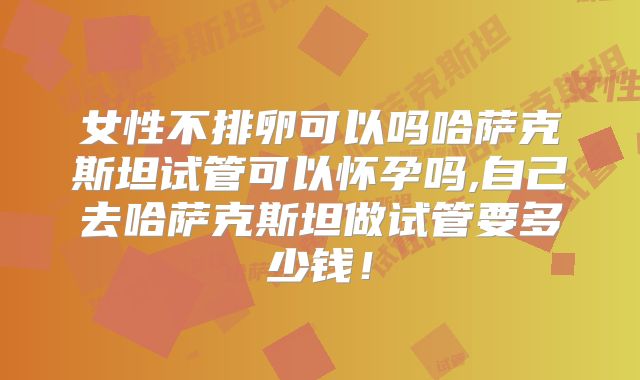 女性不排卵可以吗哈萨克斯坦试管可以怀孕吗,自己去哈萨克斯坦做试管要多少钱!