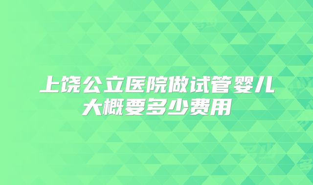 上饶公立医院做试管婴儿大概要多少费用
