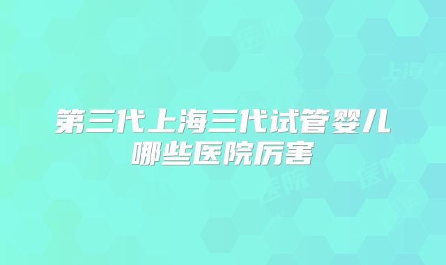 第三代上海三代试管婴儿哪些医院厉害