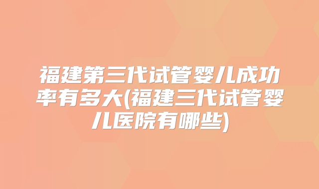 福建第三代试管婴儿成功率有多大(福建三代试管婴儿医院有哪些)