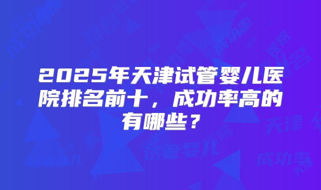 2025年天津试管婴儿医院排名前十,成功率高的有哪些?