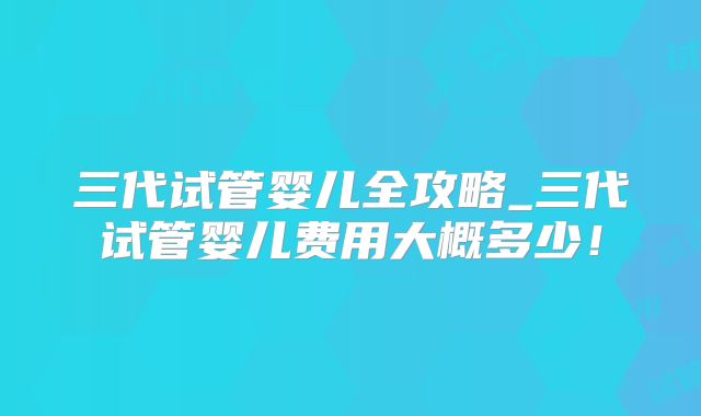 三代试管婴儿全攻略_三代试管婴儿费用大概多少！