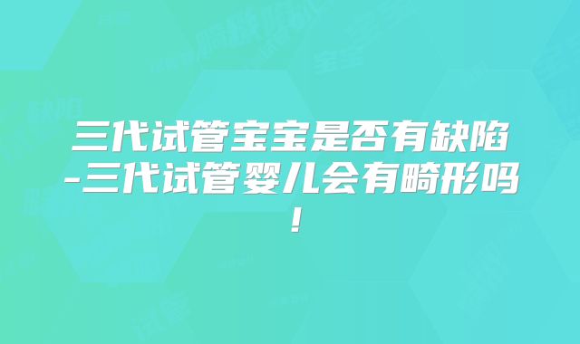 三代试管宝宝是否有缺陷-三代试管婴儿会有畸形吗!