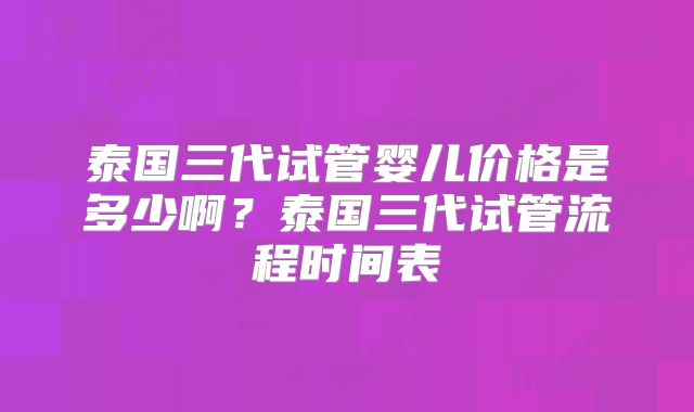 泰国三代试管婴儿价格是多少啊？泰国三代试管流程时间表