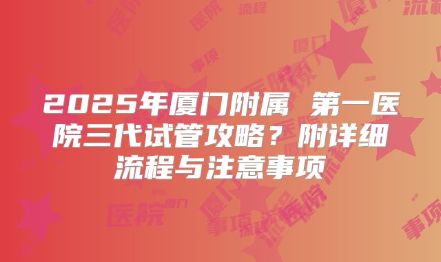 2025年厦门附属 第一医院三代试管攻略？附详细流程与注意事项