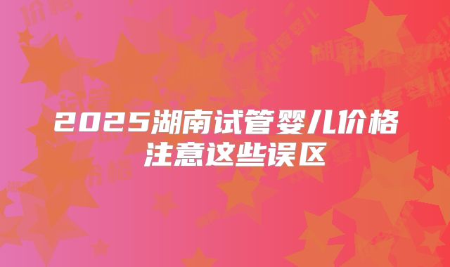 2025湖南试管婴儿价格 注意这些误区