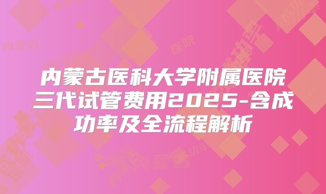 内蒙古医科大学附属医院三代试管费用2025-含成功率及全流程解析