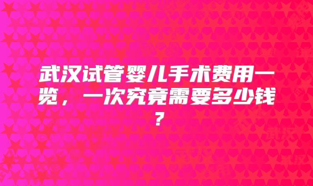 武汉试管婴儿手术费用一览，一次究竟需要多少钱？