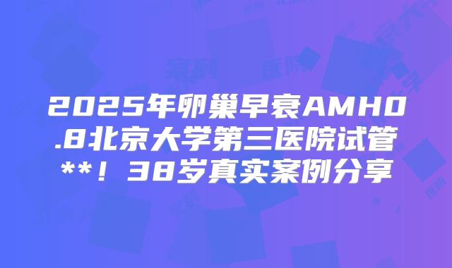 2025年卵巢早衰AMH0.8北京大学第三医院试管**！38岁真实案例分享