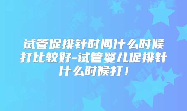 试管促排针时间什么时候打比较好-试管婴儿促排针什么时候打！