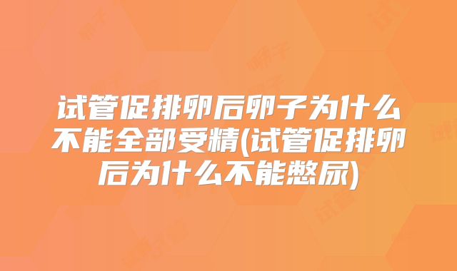 试管促排卵后卵子为什么不能全部受精(试管促排卵后为什么不能憋尿)