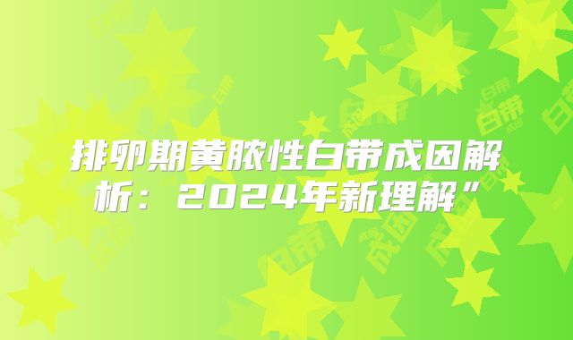 排卵期黄脓性白带成因解析：2024年新理解”