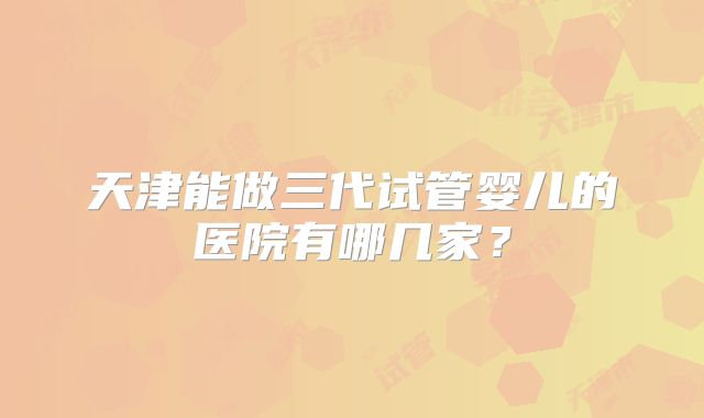 天津能做三代试管婴儿的医院有哪几家？