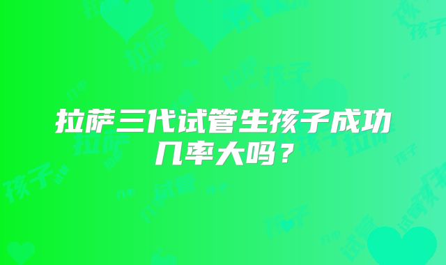 拉萨三代试管生孩子成功几率大吗?