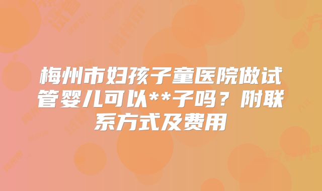 梅州市妇孩子童医院做试管婴儿可以**子吗?附联系方式及费用