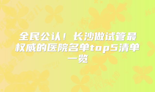 全民公认！长沙做试管最权威的医院名单top5清单一览