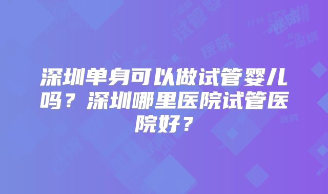 深圳单身可以做试管婴儿吗?深圳哪里医院试管医院好?