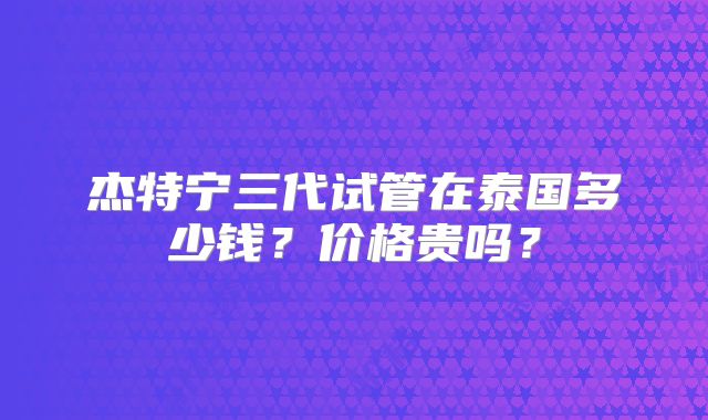 杰特宁三代试管在泰国多少钱?价格贵吗?