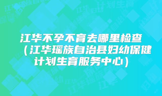 江华不孕不育去哪里检查（江华瑶族自治县妇幼保健计划生育服务中心）