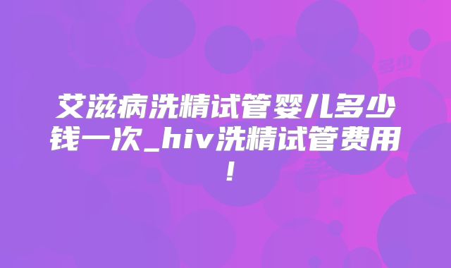艾滋病洗精试管婴儿多少钱一次_hiv洗精试管费用!