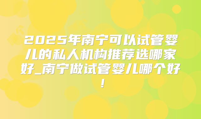 2025年南宁可以试管婴儿的私人机构推荐选哪家好_南宁做试管婴儿哪个好！
