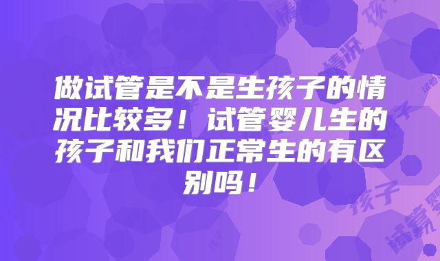 做试管是不是生孩子的情况比较多!试管婴儿生的孩子和我们正常生的有区别吗!