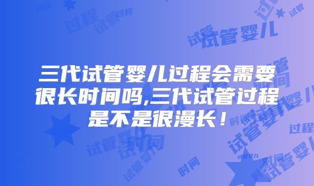 三代试管婴儿过程会需要很长时间吗,三代试管过程是不是很漫长！