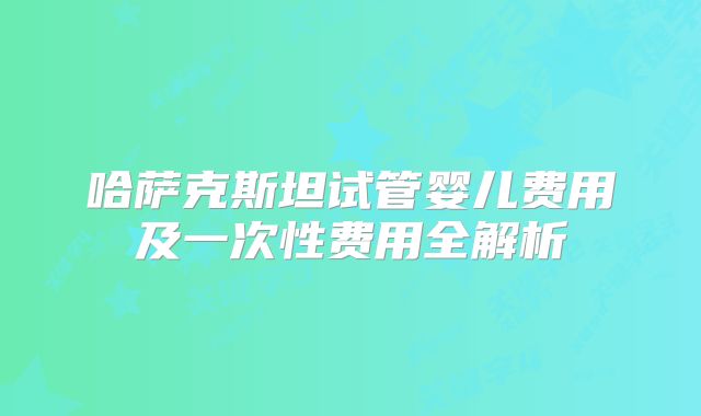 哈萨克斯坦试管婴儿费用及一次性费用全解析