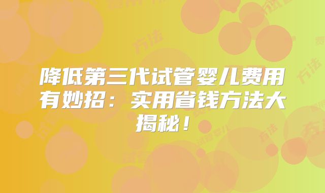 降低第三代试管婴儿费用有妙招：实用省钱方法大揭秘！