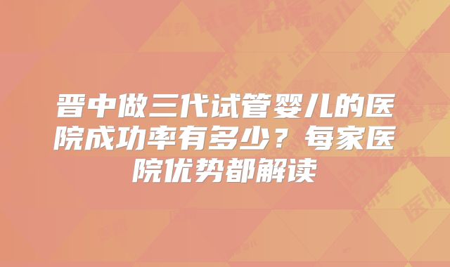 晋中做三代试管婴儿的医院成功率有多少？每家医院优势都解读