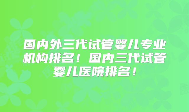 国内外三代试管婴儿专业机构排名！国内三代试管婴儿医院排名！