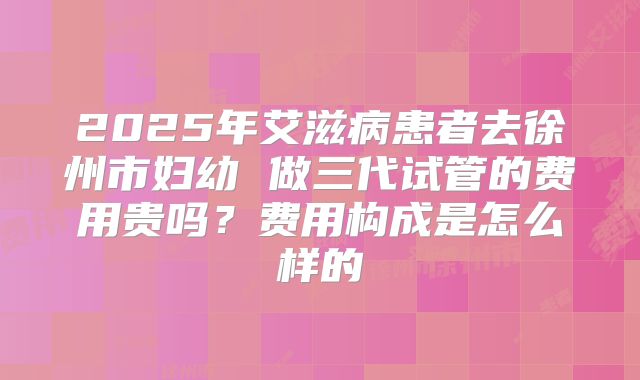 2025年艾滋病患者去徐州市妇幼 做三代试管的费用贵吗?费用构成是怎么样的