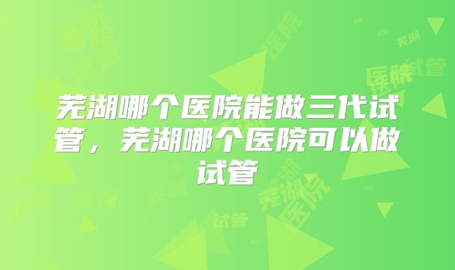 芜湖哪个医院能做三代试管，芜湖哪个医院可以做试管
