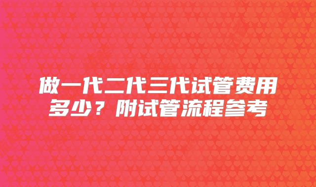 做一代二代三代试管费用多少？附试管流程参考