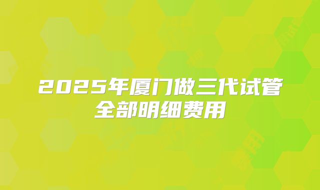 2025年厦门做三代试管全部明细费用