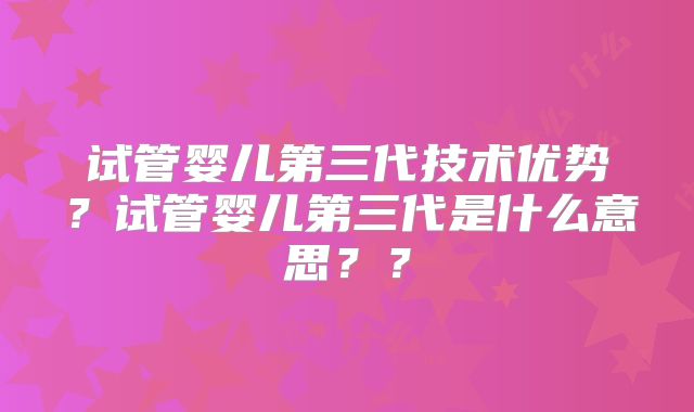 试管婴儿第三代技术优势?试管婴儿第三代是什么意思??